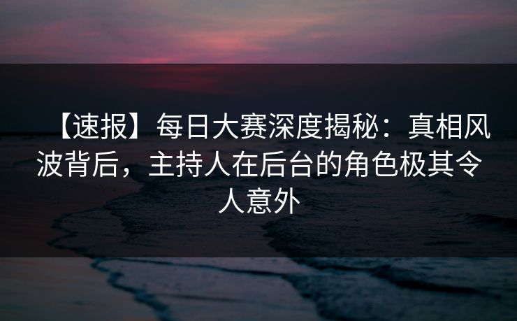 【速报】每日大赛深度揭秘：真相风波背后，主持人在后台的角色极其令人意外