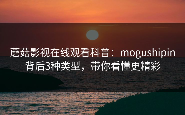 蘑菇影视在线观看科普：mogushipin背后3种类型，带你看懂更精彩