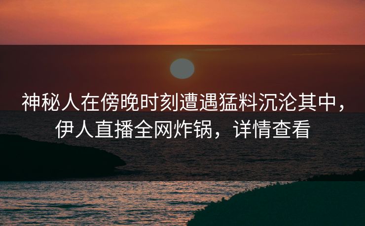 神秘人在傍晚时刻遭遇猛料沉沦其中，伊人直播全网炸锅，详情查看