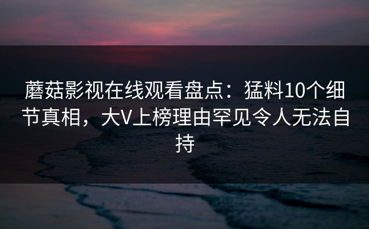 蘑菇影视在线观看盘点：猛料10个细节真相，大V上榜理由罕见令人无法自持