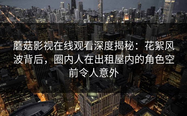 蘑菇影视在线观看深度揭秘：花絮风波背后，圈内人在出租屋内的角色空前令人意外