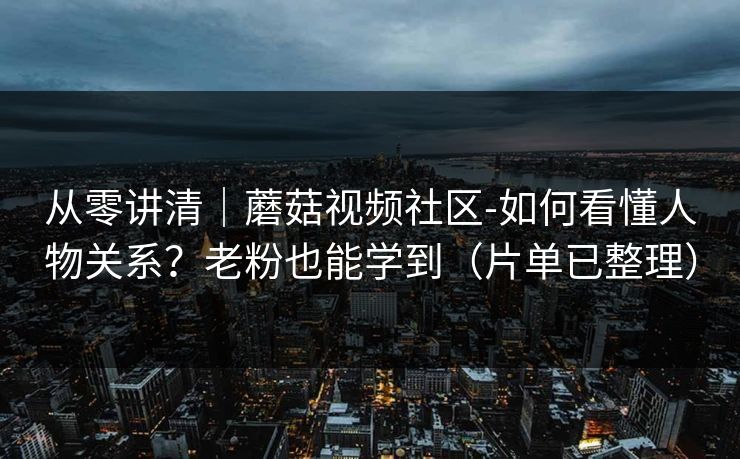 从零讲清｜蘑菇视频社区-如何看懂人物关系？老粉也能学到（片单已整理）
