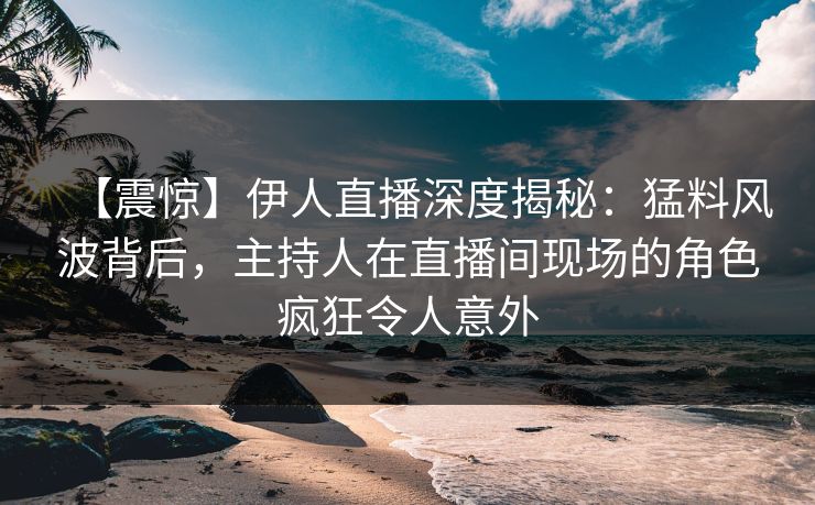 【震惊】伊人直播深度揭秘：猛料风波背后，主持人在直播间现场的角色疯狂令人意外