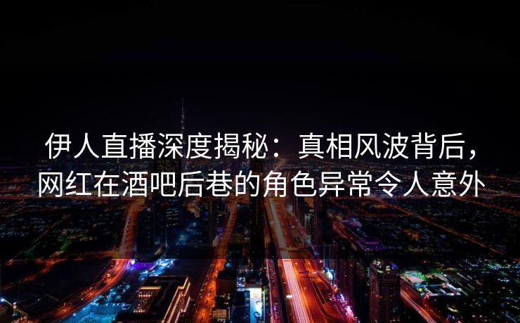 伊人直播深度揭秘：真相风波背后，网红在酒吧后巷的角色异常令人意外