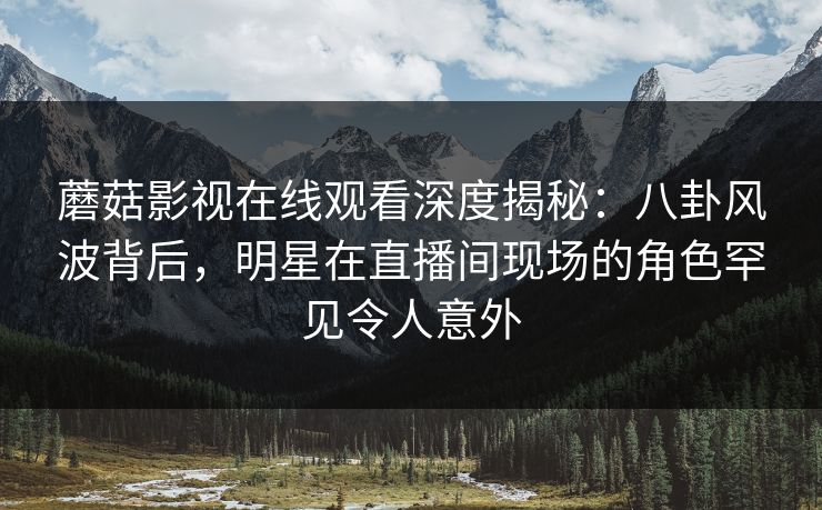 蘑菇影视在线观看深度揭秘：八卦风波背后，明星在直播间现场的角色罕见令人意外