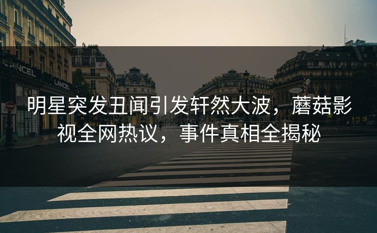 明星突发丑闻引发轩然大波，蘑菇影视全网热议，事件真相全揭秘