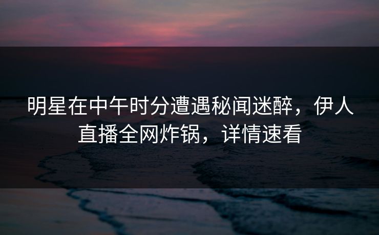 明星在中午时分遭遇秘闻迷醉，伊人直播全网炸锅，详情速看