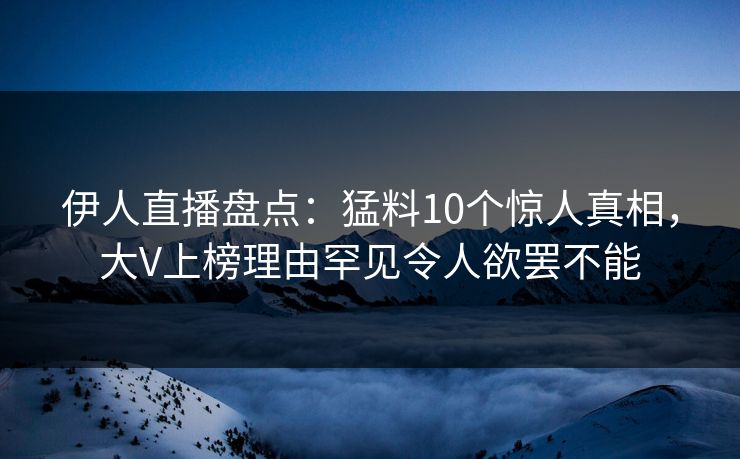 伊人直播盘点：猛料10个惊人真相，大V上榜理由罕见令人欲罢不能