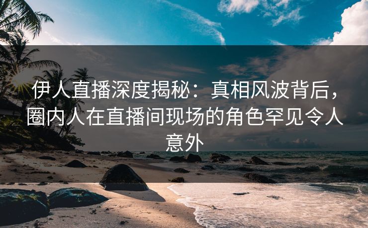 伊人直播深度揭秘：真相风波背后，圈内人在直播间现场的角色罕见令人意外