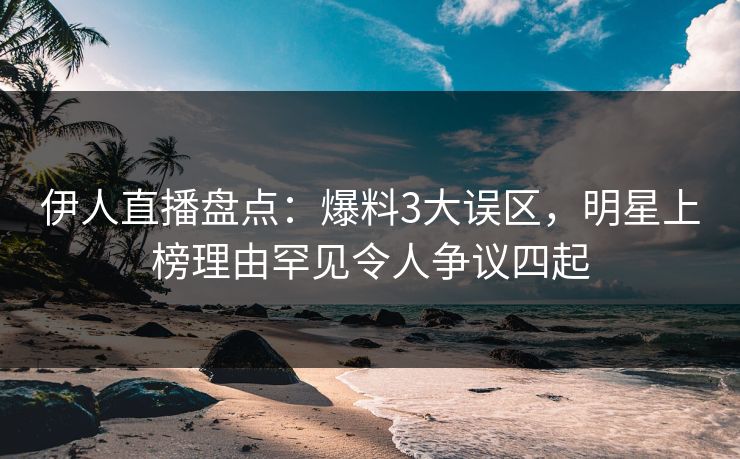 伊人直播盘点：爆料3大误区，明星上榜理由罕见令人争议四起