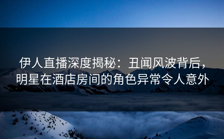 伊人直播深度揭秘：丑闻风波背后，明星在酒店房间的角色异常令人意外