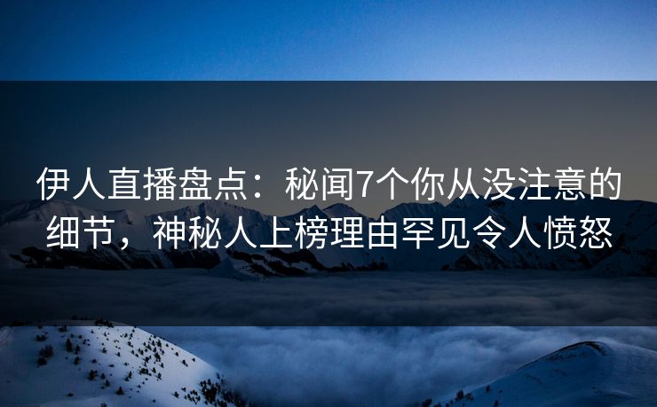 伊人直播盘点：秘闻7个你从没注意的细节，神秘人上榜理由罕见令人愤怒