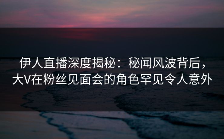 伊人直播深度揭秘：秘闻风波背后，大V在粉丝见面会的角色罕见令人意外