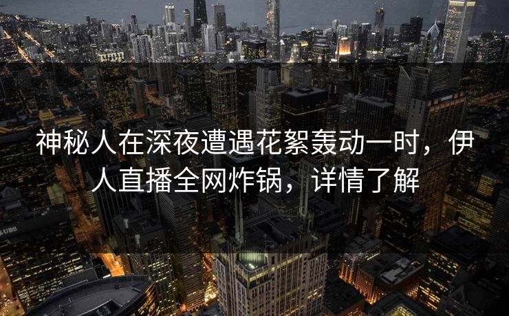 神秘人在深夜遭遇花絮轰动一时，伊人直播全网炸锅，详情了解