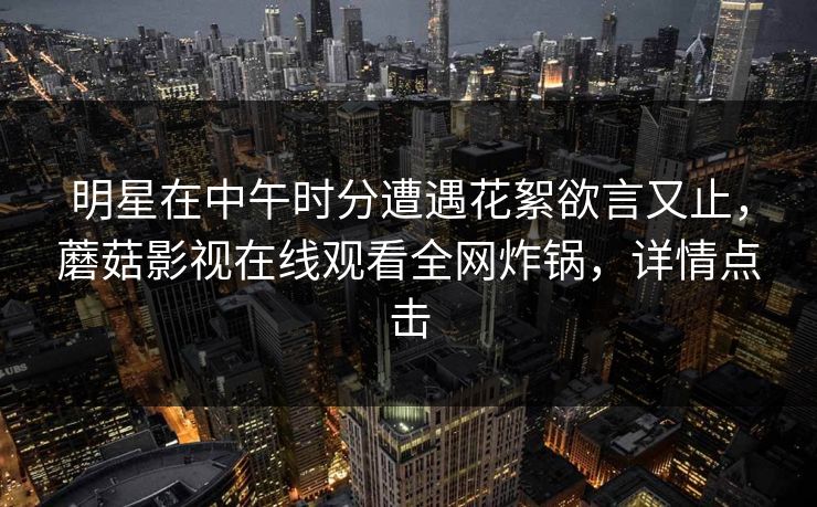 明星在中午时分遭遇花絮欲言又止，蘑菇影视在线观看全网炸锅，详情点击