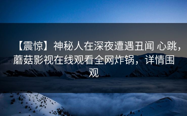 【震惊】神秘人在深夜遭遇丑闻 心跳，蘑菇影视在线观看全网炸锅，详情围观