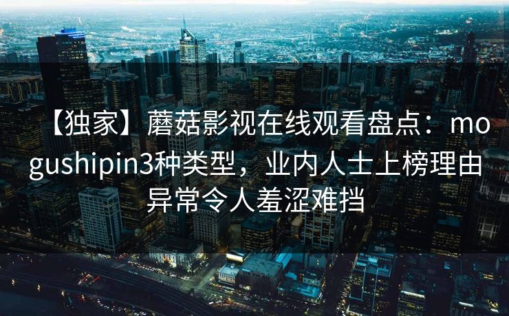 【独家】蘑菇影视在线观看盘点：mogushipin3种类型，业内人士上榜理由异常令人羞涩难挡