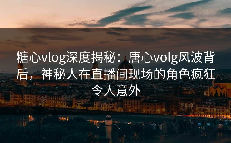 糖心vlog深度揭秘：唐心volg风波背后，神秘人在直播间现场的角色疯狂令人意外