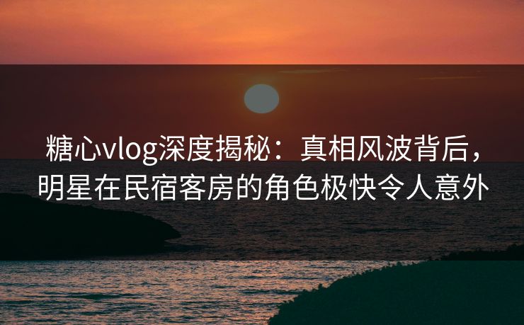 糖心vlog深度揭秘：真相风波背后，明星在民宿客房的角色极快令人意外