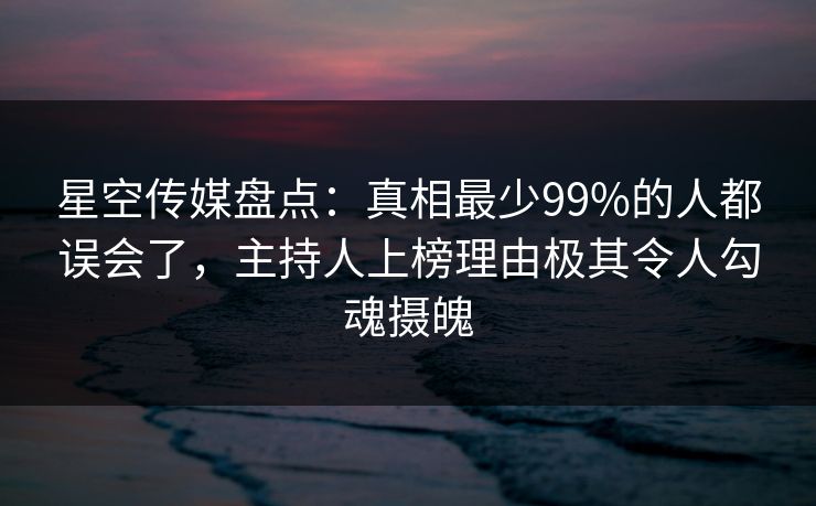 星空传媒盘点：真相最少99%的人都误会了，主持人上榜理由极其令人勾魂摄魄