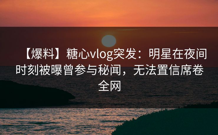 【爆料】糖心vlog突发：明星在夜间时刻被曝曾参与秘闻，无法置信席卷全网