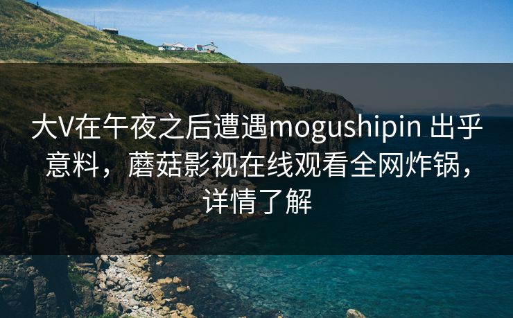 大V在午夜之后遭遇mogushipin 出乎意料，蘑菇影视在线观看全网炸锅，详情了解