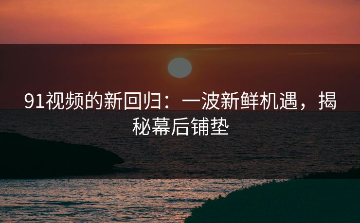 91视频的新回归：一波新鲜机遇，揭秘幕后铺垫