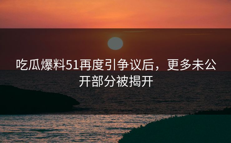 吃瓜爆料51再度引争议后，更多未公开部分被揭开
